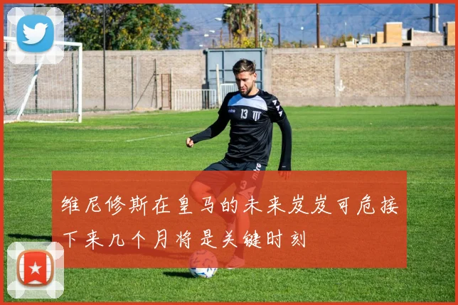 维尼修斯在皇马的未来岌岌可危接下来几个月将是关键时刻