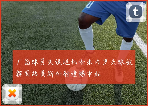 广岛球员失误送机会米内罗头球被解围路易斯补射遗憾中柱