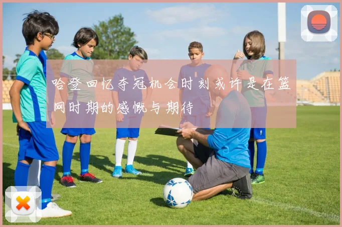 哈登回忆夺冠机会时刻或许是在篮网时期的感慨与期待