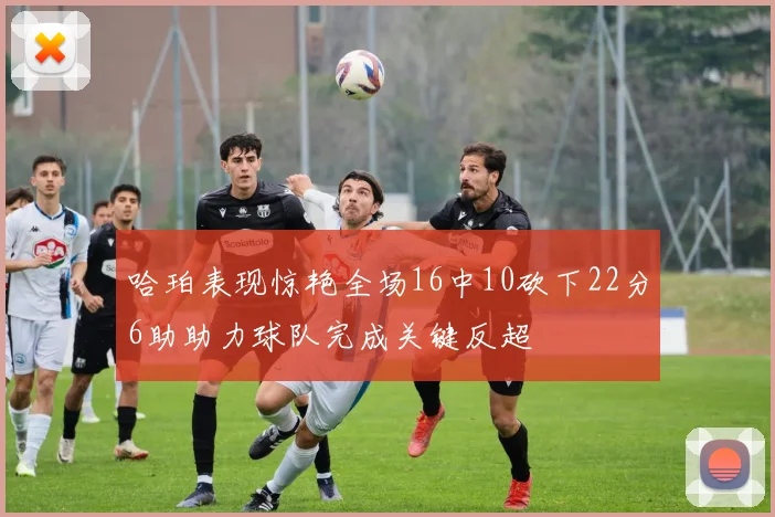 哈珀表现惊艳全场16中10砍下22分6助助力球队完成关键反超