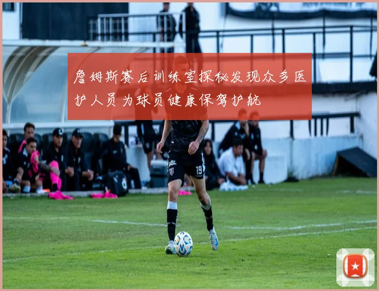 詹姆斯赛后训练室探秘发现众多医护人员为球员健康保驾护航