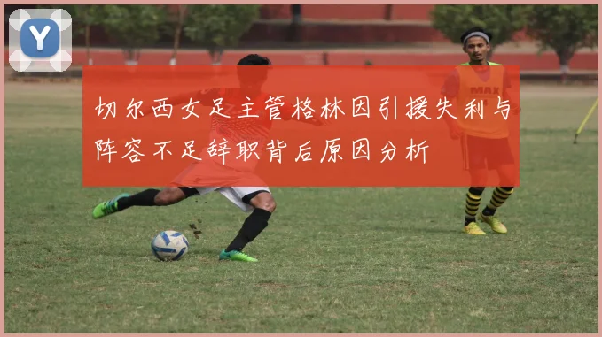 切尔西女足主管格林因引援失利与阵容不足辞职背后原因分析