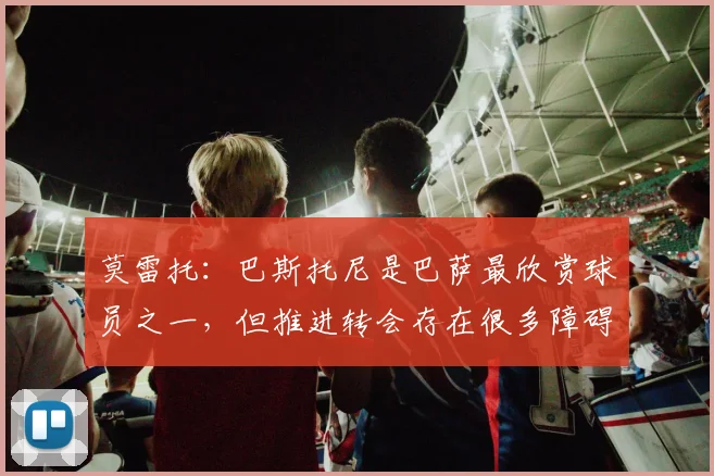 莫雷托：巴斯托尼是巴萨最欣赏球员之一，但推进转会存在很多障碍