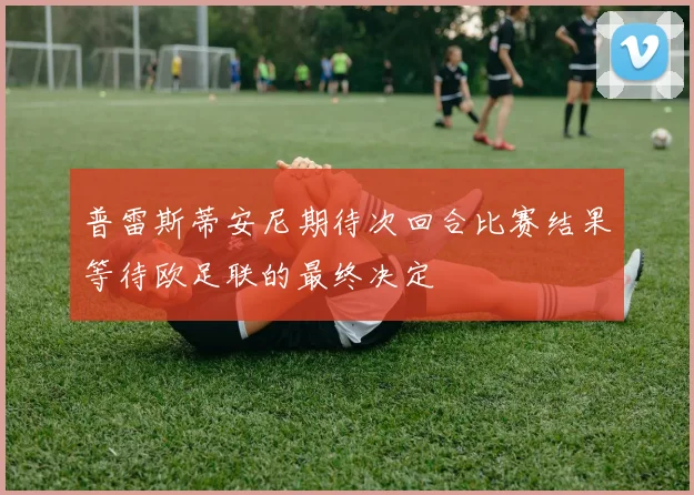 普雷斯蒂安尼期待次回合比赛结果等待欧足联的最终决定