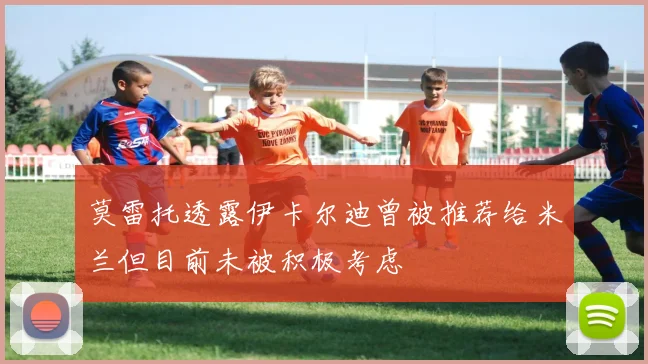 莫雷托透露伊卡尔迪曾被推荐给米兰但目前未被积极考虑