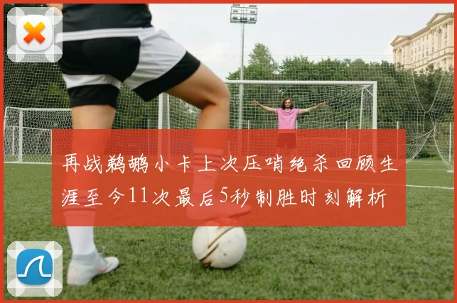 再战鹈鹕小卡上次压哨绝杀回顾生涯至今11次最后5秒制胜时刻解析