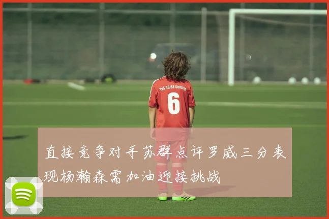 直接竞争对手苏群点评罗威三分表现杨瀚森需加油迎接挑战