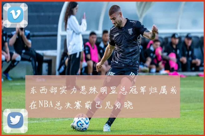 东西部实力悬殊明显总冠军归属或在NBA总决赛前已见分晓