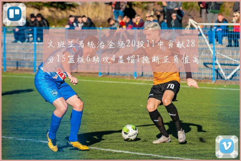 文班亚马统治全场20投11中贡献28分15篮板6助攻4盖帽1抢断正负值高达32