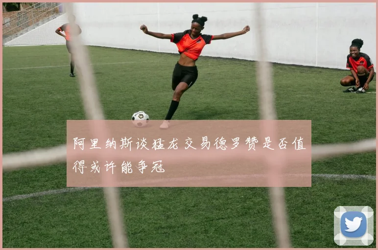 阿里纳斯谈猛龙交易德罗赞是否值得或许能争冠