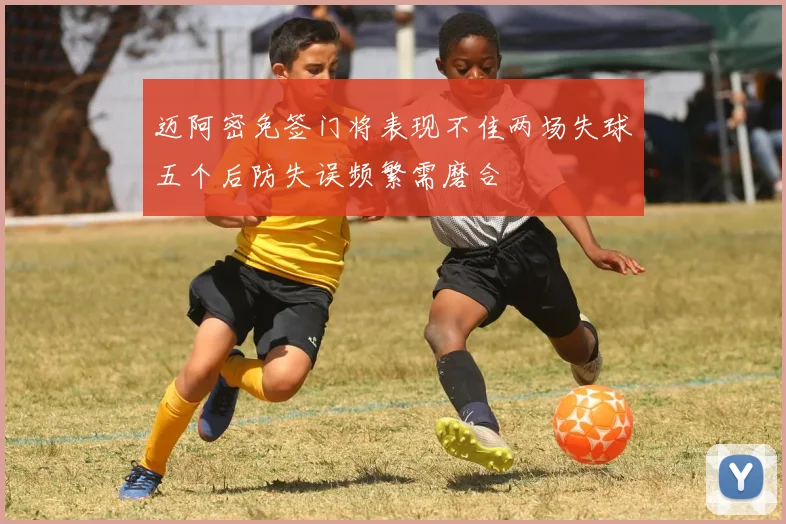 迈阿密免签门将表现不佳两场失球五个后防失误频繁需磨合