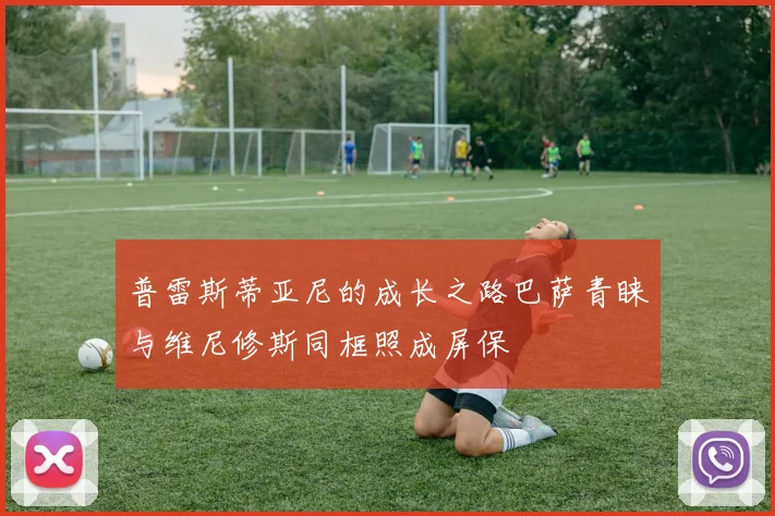 普雷斯蒂亚尼的成长之路巴萨青睐与维尼修斯同框照成屏保