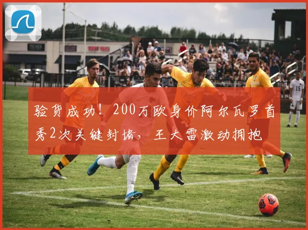 验货成功！200万欧身价阿尔瓦罗首秀2次关键封堵，王大雷激动拥抱