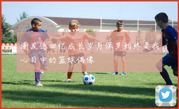 谢泼德回忆成长岁月保罗始终是我心目中的篮球偶像