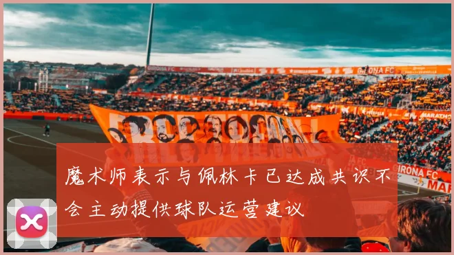 魔术师表示与佩林卡已达成共识不会主动提供球队运营建议