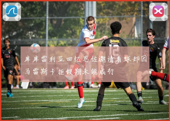 库库雷利亚回忆恩佐邀请看球却因马雷斯卡拒假期未能成行