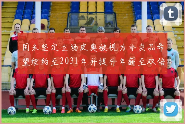 国米坚定立场皮奥被视为非卖品希望续约至2031年并提升年薪至双倍水平