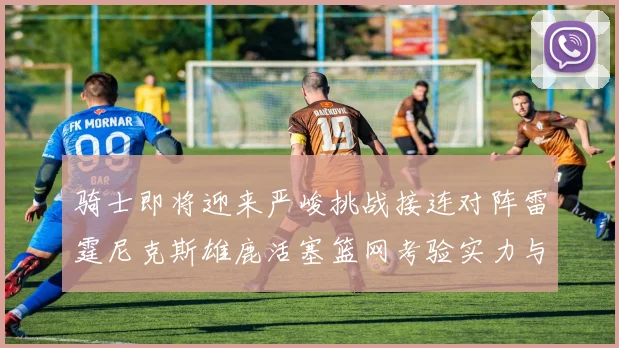 骑士即将迎来严峻挑战接连对阵雷霆尼克斯雄鹿活塞篮网考验实力与韧性