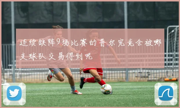 连续缺阵9场比赛的普尔究竟会被哪支球队交易得到呢