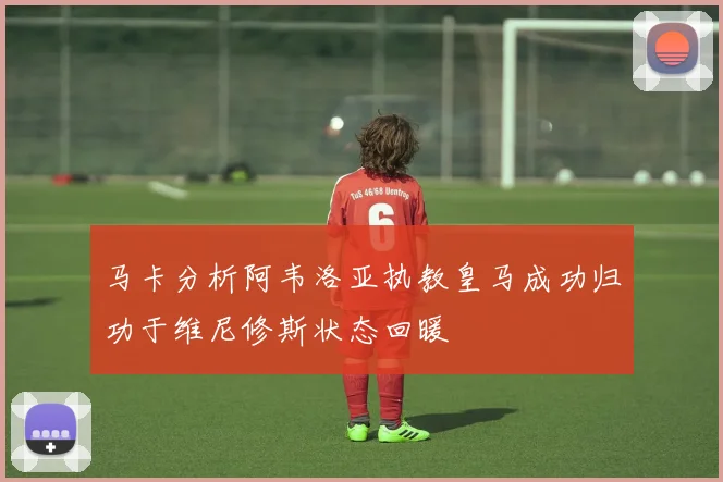 马卡分析阿韦洛亚执教皇马成功归功于维尼修斯状态回暖