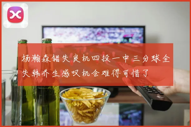 杨瀚森错失良机四投一中三分球全失韩乔生感叹机会难得可惜了